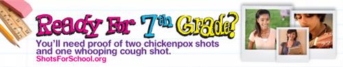 Ready for 7th Grade? - You'll need proof of two chickenpox shots and one whooping cough shot. ShotsForSchool.org